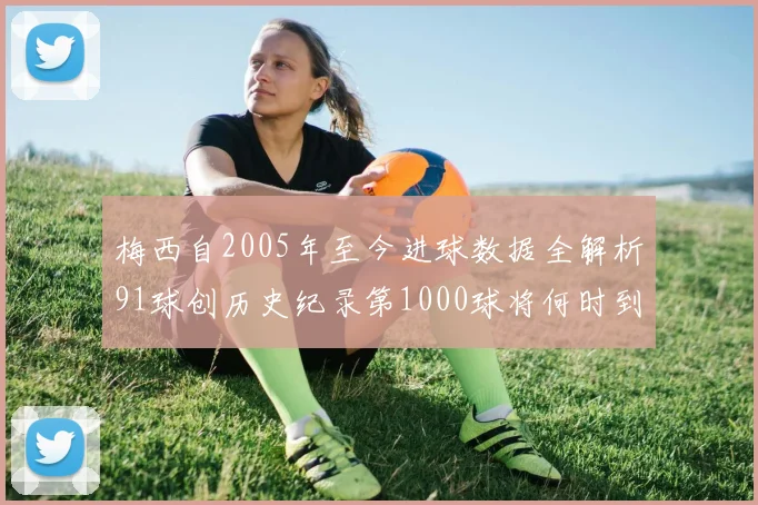 梅西自2005年至今进球数据全解析91球创历史纪录第1000球将何时到来
