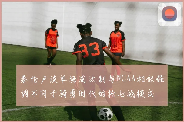 泰伦卢谈单场淘汰制与NCAA相似强调不同于骑勇时代的抢七战模式