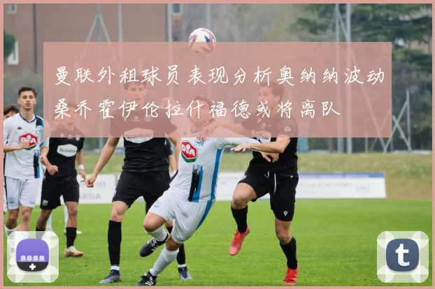 曼联外租球员表现分析奥纳纳波动桑乔霍伊伦拉什福德或将离队