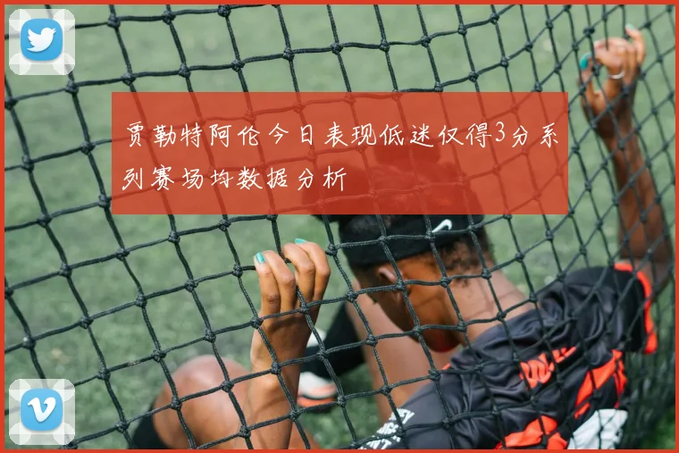 贾勒特阿伦今日表现低迷仅得3分系列赛场均数据分析