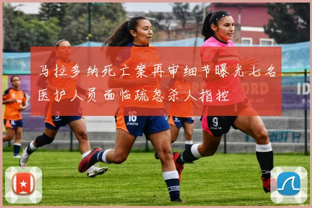马拉多纳死亡案再审细节曝光七名医护人员面临疏忽杀人指控